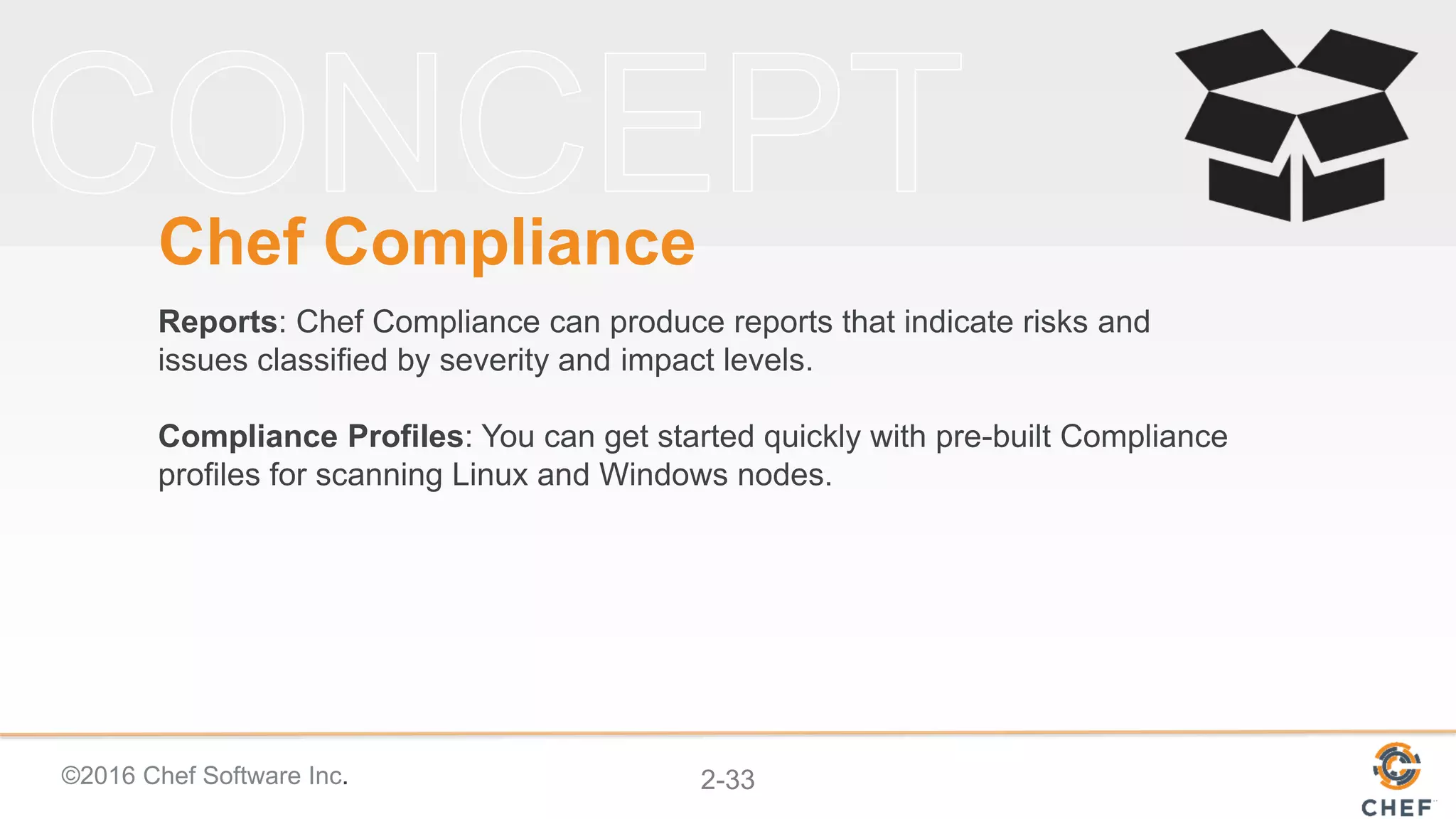 ©2016 Chef Software Inc. 2-33
Chef Compliance
Reports: Chef Compliance can produce reports that indicate risks and
issues classified by severity and impact levels.
Compliance Profiles: You can get started quickly with pre-built Compliance
profiles for scanning Linux and Windows nodes.
 