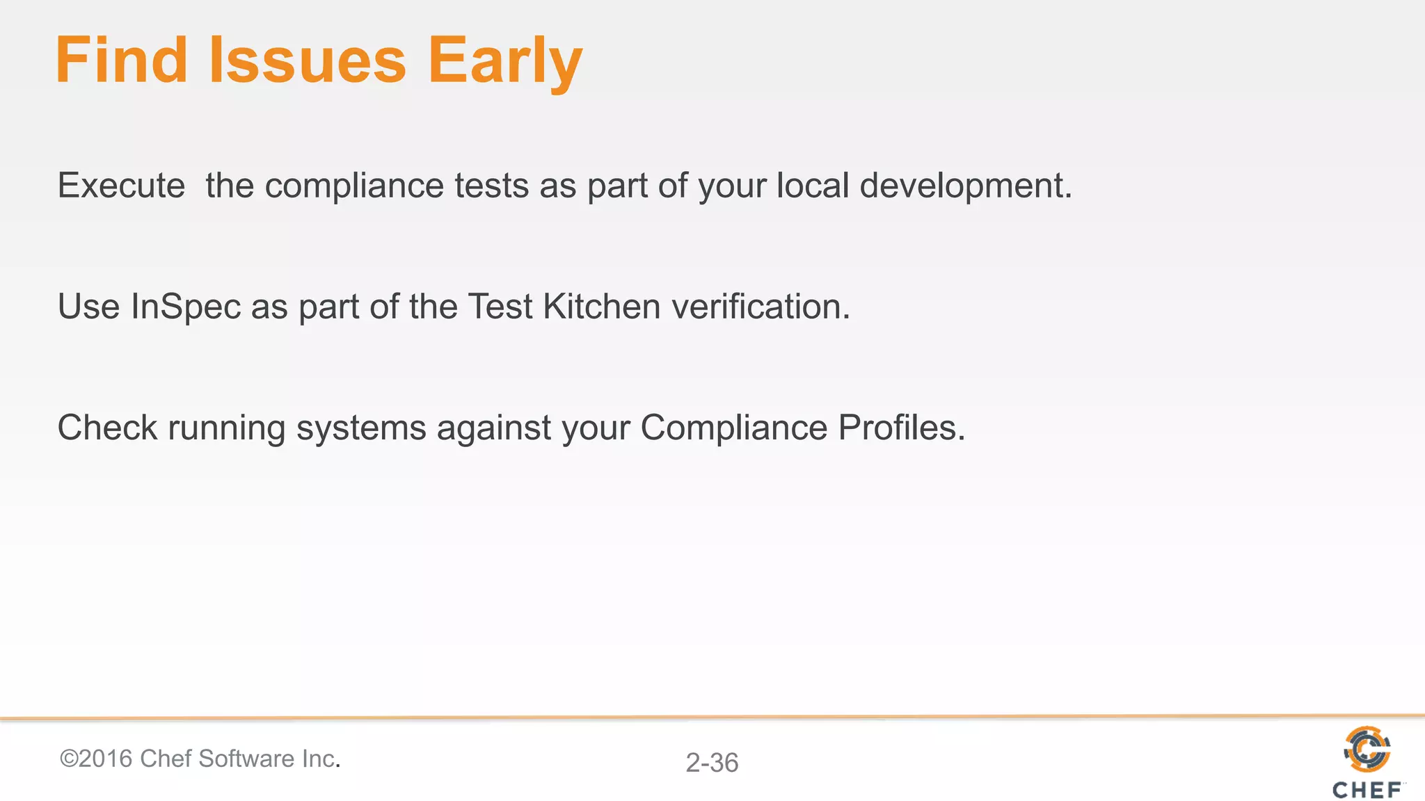 ©2016 Chef Software Inc. 2-36
Find Issues Early
Execute the compliance tests as part of your local development.
Use InSpec as part of the Test Kitchen verification.
Check running systems against your Compliance Profiles.
 