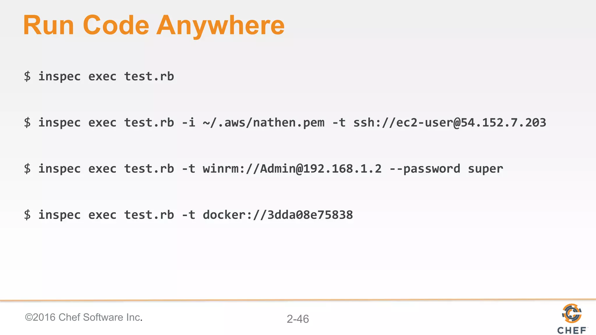 ©2016 Chef Software Inc. 2-46
Run Code Anywhere
$ inspec exec test.rb
$ inspec exec test.rb -i ~/.aws/nathen.pem -t ssh://ec2-user@54.152.7.203
$ inspec exec test.rb -t winrm://Admin@192.168.1.2 --password super
$ inspec exec test.rb -t docker://3dda08e75838
 