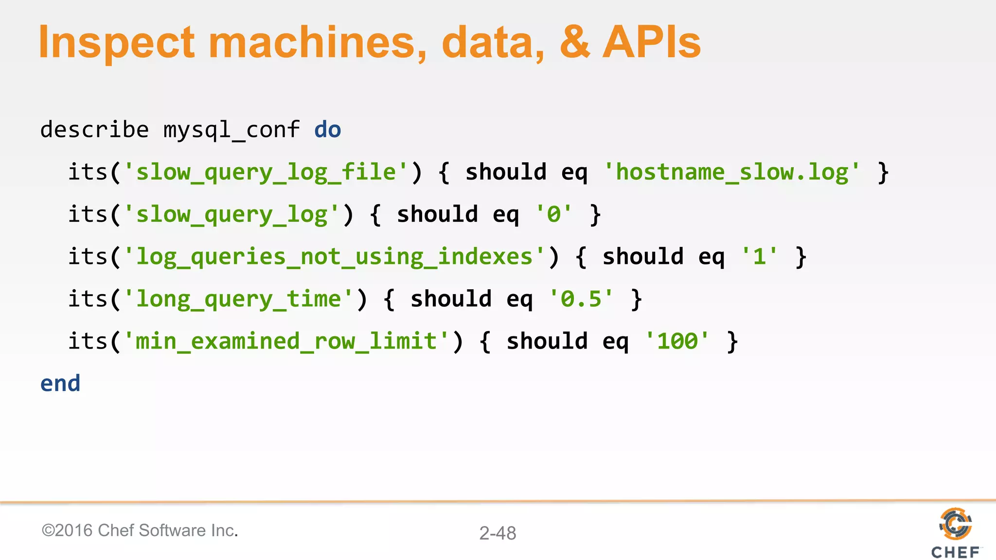 ©2016 Chef Software Inc. 2-48
Inspect machines, data, & APIs
describe mysql_conf do
its('slow_query_log_file') { should eq 'hostname_slow.log' }
its('slow_query_log') { should eq '0' }
its('log_queries_not_using_indexes') { should eq '1' }
its('long_query_time') { should eq '0.5' }
its('min_examined_row_limit') { should eq '100' }
end
 