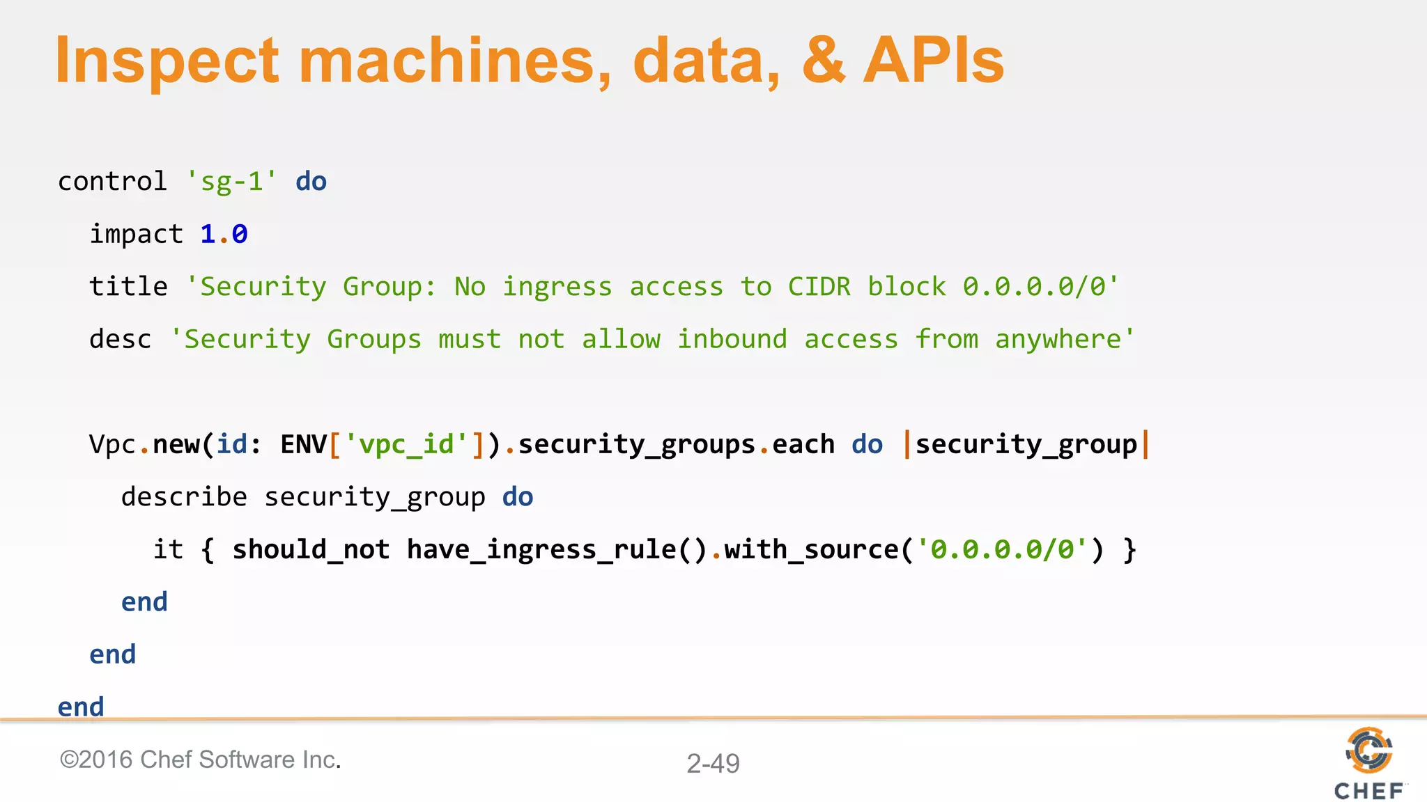 ©2016 Chef Software Inc. 2-49
Inspect machines, data, & APIs
control 'sg-1' do
impact 1.0
title 'Security Group: No ingress access to CIDR block 0.0.0.0/0'
desc 'Security Groups must not allow inbound access from anywhere'
Vpc.new(id: ENV['vpc_id']).security_groups.each do |security_group|
describe security_group do
it { should_not have_ingress_rule().with_source('0.0.0.0/0') }
end
end
end
 