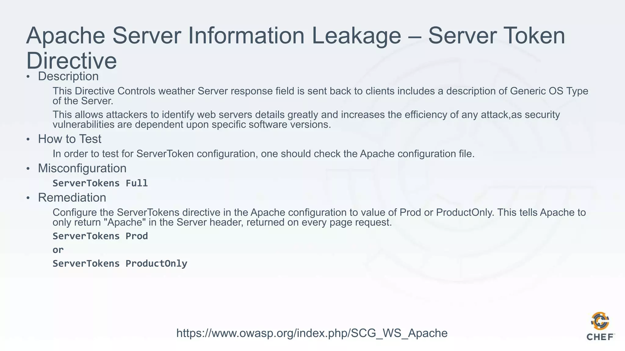 Apache Server Information Leakage – Server Token
Directive• Description
This Directive Controls weather Server response field is sent back to clients includes a description of Generic OS Type
of the Server.
This allows attackers to identify web servers details greatly and increases the efficiency of any attack,as security
vulnerabilities are dependent upon specific software versions.
• How to Test
In order to test for ServerToken configuration, one should check the Apache configuration file.
• Misconfiguration
ServerTokens Full
• Remediation
Configure the ServerTokens directive in the Apache configuration to value of Prod or ProductOnly. This tells Apache to
only return "Apache" in the Server header, returned on every page request.
ServerTokens Prod
or
ServerTokens ProductOnly
https://www.owasp.org/index.php/SCG_WS_Apache
 
