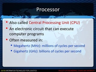 Processor

 Also called Central Processing Unit (CPU)
 An electronic circuit that can execute
  computer programs
 Often measured in:
   Megahertz (MHz): millions of cycles per second
   Gigahertz (GHz): billions of cycles per second
 