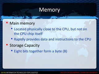 Memory

 Main memory
   Located physically close to the CPU, but not on
    the CPU chip itself
   Rapidly provides data and instructions to the CPU
 Storage Capacity
   Eight bits together form a byte (B)
 