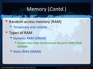 Memory (Contd.)

 Random access memory (RAM)
   Temporary and volatile
 Types of RAM
   Dynamic RAM (DRAM)
      Double Data Rate Synchronous Dynamic RAM (DDR
       SDRAM)
   Static RAM (SRAM)
 