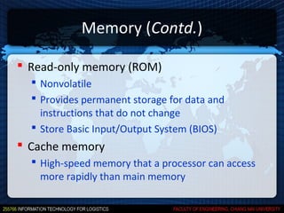 Memory (Contd.)

 Read-only memory (ROM)
   Nonvolatile
   Provides permanent storage for data and
    instructions that do not change
   Store Basic Input/Output System (BIOS)
 Cache memory
   High-speed memory that a processor can access
    more rapidly than main memory
 
