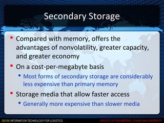 Secondary Storage

 Compared with memory, offers the
  advantages of nonvolatility, greater capacity,
  and greater economy
 On a cost-per-megabyte basis
   Most forms of secondary storage are considerably
    less expensive than primary memory
 Storage media that allow faster access
   Generally more expensive than slower media
 