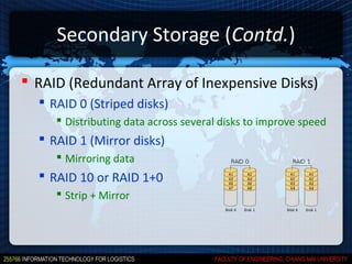 Secondary Storage (Contd.)

 RAID (Redundant Array of Inexpensive Disks)
   RAID 0 (Striped disks)
      Distributing data across several disks to improve speed
   RAID 1 (Mirror disks)
      Mirroring data
   RAID 10 or RAID 1+0
      Strip + Mirror
 