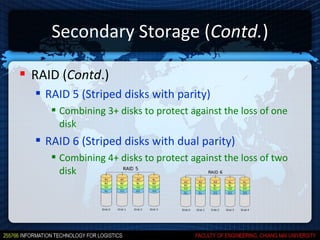 Secondary Storage (Contd.)

 RAID (Contd.)
   RAID 5 (Striped disks with parity)
      Combining 3+ disks to protect against the loss of one
       disk
   RAID 6 (Striped disks with dual parity)
      Combining 4+ disks to protect against the loss of two
       disk
 
