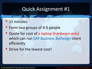 Quick Assignment #1

 15 minutes
 Form two groups of 4-5 people
 Quote for cost of a laptop (hardware only)
  which can run SAP Business ByDesign client
  efficiently
 Strive for the lowest cost!
 