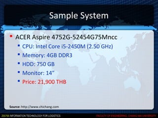 Sample System

 ACER Aspire 4752G-52454G75Mncc
       CPU: Intel Core i5-2450M (2.50 GHz)
       Memory: 4GB DDR3
       HDD: 750 GB
       Monitor: 14”
       Price: 21,900 THB


Source: http://www.chichang.com
 
