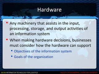 Hardware

 Any machinery that assists in the input,
  processing, storage, and output activities of
  an information system
 When making hardware decisions, businesses
  must consider how the hardware can support
   Objectives of the information system
   Goals of the organization
 