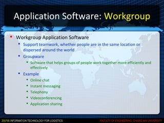 Application Software: Workgroup
 Workgroup Application Software
    Support teamwork, whether people are in the same location or
     dispersed around the world
    Groupware
        Software that helps groups of people work together more efficiently and
         effectively
    Example
          Online chat
          Instant messaging
          Telephony
          Videoconferencing
          Application sharing
 