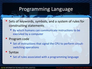 Programming Language

 Sets of keywords, symbols, and a system of rules for
  constructing statements
    By which humans can communicate instructions to be
     executed by a computer
 Program code
    Set of instructions that signal the CPU to perform circuit-
     switching operations
 Syntax
    Set of rules associated with a programming language
 