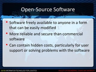 Open-Source Software

 Software freely available to anyone in a form
  that can be easily modified
 More reliable and secure than commercial
  software
 Can contain hidden costs, particularly for user
  support or solving problems with the software
 