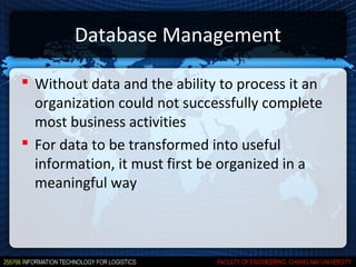 Database Management

 Without data and the ability to process it an
  organization could not successfully complete
  most business activities
 For data to be transformed into useful
  information, it must first be organized in a
  meaningful way
 