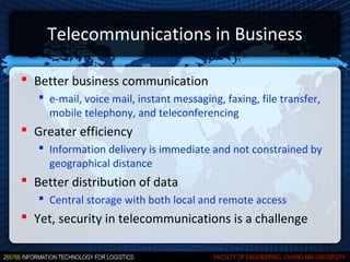 Telecommunications in Business

 Better business communication
    e-mail, voice mail, instant messaging, faxing, file transfer,
     mobile telephony, and teleconferencing
 Greater efficiency
    Information delivery is immediate and not constrained by
     geographical distance
 Better distribution of data
    Central storage with both local and remote access
 Yet, security in telecommunications is a challenge
 