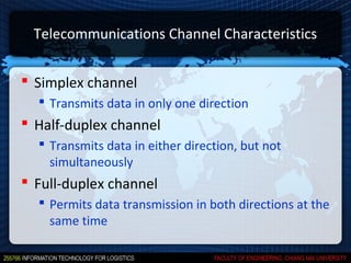 Telecommunications Channel Characteristics


 Simplex channel
   Transmits data in only one direction
 Half-duplex channel
   Transmits data in either direction, but not
    simultaneously
 Full-duplex channel
   Permits data transmission in both directions at the
    same time
 
