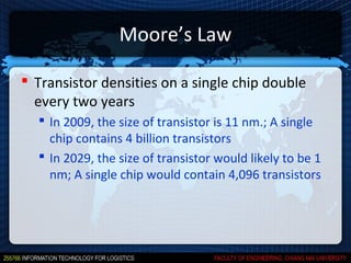 Moore’s Law

 Transistor densities on a single chip double
  every two years
   In 2009, the size of transistor is 11 nm.; A single
    chip contains 4 billion transistors
   In 2029, the size of transistor would likely to be 1
    nm; A single chip would contain 4,096 transistors
 