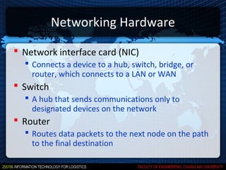 Networking Hardware

 Network interface card (NIC)
   Connects a device to a hub, switch, bridge, or
    router, which connects to a LAN or WAN
 Switch
   A hub that sends communications only to
    designated devices on the network
 Router
   Routes data packets to the next node on the path
    to the final destination
 