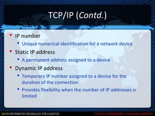 TCP/IP (Contd.)

 IP number
    Unique numerical identification for a network device
 Static IP address
    A permanent address assigned to a device
 Dynamic IP address
    Temporary IP number assigned to a device for the
     duration of the connection
    Provides flexibility when the number of IP addresses is
     limited
 