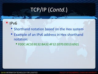 TCP/IP (Contd.)

 IPv6
   Shorthand notation based on the Hex system
   Example of an IPv6 address in Hex shorthand
    notation:
      FDDC:AC10:8132:BA32:4F12:1070:DD13:6921
 