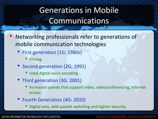 Generations in Mobile
                Communications
 Networking professionals refer to generations of
  mobile communication technologies
    First generation (1G: 1980s)
       Analog
    Second generation (2G: 1991)
       Used digital voice encoding
    Third generation (3G: 2001)
       Increased speeds that support video, videoconferencing, Internet
        access
    Fourth Generation (4G: 2010)
       Digital only, with packet switching and tighter security
 