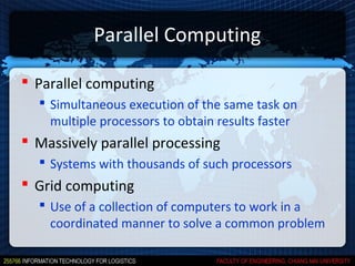 Parallel Computing

 Parallel computing
   Simultaneous execution of the same task on
    multiple processors to obtain results faster
 Massively parallel processing
   Systems with thousands of such processors
 Grid computing
   Use of a collection of computers to work in a
    coordinated manner to solve a common problem
 