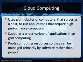 Cloud Computing

 Uses giant cluster of computers, that serves as
  a host, to run applications that require high-
  performance computing
 Supports a wider variety of applications than
  grid computing
 Pools computing resources so they can be
  managed primarily by software rather than
  people
 