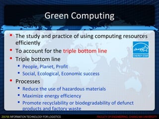 Green Computing
 The study and practice of using computing resources
  efficiently
 To account for the triple bottom line
 Triple bottom line
    People, Planet, Profit
    Social, Ecological, Economic success
 Processes
    Reduce the use of hazardous materials
    Maximize energy efficiency
    Promote recyclability or biodegradability of defunct
     products and factory waste
 