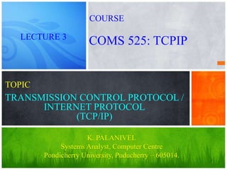 1
TRANSMISSION CONTROL PROTOCOL /
INTERNET PROTOCOL
(TCP/IP)
K. PALANIVEL
Systems Analyst, Computer Centre
Pondicherry University, Puducherry – 605014.
LECTURE 3
COMS 525: TCPIP
COURSE
TOPIC
 