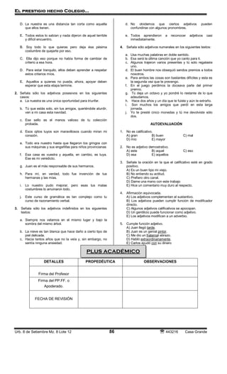 El prestigio hecho Colegio…
Urb. 8 de Setiembre Mz. 8 Lote 12 86  443216 Casa Grande
D. La nuestra es una distancia tan corta como aquella
que ellos tienen.
E. Todos estos lo sabían y nada dijeron de aquel terrible
y difícil encuentro.
B. Soy todo lo que quieras pero deja ésa pésima
costumbre de quejarte por eso.
C. Ella dijo eso porque no había forma de cambiar de
criterio a esa hora.
D. Para estar tranquilo, ellos deben aprender a respetar
estos criterios míos.
E. Aquellos a quienes no pueda, ahora, apoyar deben
esperar que esta etapa termine.
2. Señala sólo los adjetivos posesivos en los siguientes
casos:
a. La nuestra es una única oportunidad para triunfar.
b. Tú que estás solo, sin tus amigos, queriéndole aturdir,
ven a mi casa esta navidad.
c. Ese sello es el menos valioso de tu colección
probada.
d. Esos ojitos tuyos son maravillosos cuando miran mi
corazón.
e. Todo era nuestro hasta que llegaron los gringos con
sus máquinas y sus engañifas para niños provincianas
f. Esa casa es vuestra y aquella, en cambio, es tuya.
Ese es mi veredicto.
g. Juan es el más responsable de sus hermanos.
h. Para mí, en verdad, todo fue invención de tus
hermanas y las mías.
i. Lo nuestro pudo mejorar, pero esas tus malas
costumbres lo arruinaron todo.
j. Este curso de gramática es tan complejo como tu
curso de razonamiento verbal.
3. Señala sólo los adjetivos indefinidos en los siguientes
textos:
a. Siempre nos velamos en el mismo lugar y bajo la
sombra del mismo árbol.
b. La nieve es tan blanca que hace daño a cierto tipo de
piel delicada.
c. Hacia tantos años que no la veía y, sin embargo, no
sentía ninguna ansiedad.
d. No olvidemos que ciertos adjetivos pueden
confundirse con algunos pronombres.
e. Todos aprendieron a reconocer adjetivos casi
inmediatamente.
4. Señala sólo adjetivos numerales en los siguientes textos:
a. Usa muchas palabras en doble sentido.
b. Esa será la última canción que yo canto para ti.
c. Algunos trajeron varios presentes y tú solo regalaste
uno.
d. El buen hombre nos obsequió sendos premios a todos
nosotros.
e. Para ambos las cosas son bastantes difíciles y esta es
la segunda vez que te prevengo.
f. En el juego perdimos la doceava parte del primer
premio.
g. Tú deja un octavo y yo pondré lo restante de lo que
adeudamos.
h. Hace dos años y un día que te fuiste y aún te extraño.
i. Son muchos los amigos que perdí en esta larga
jornada.
j. Yo te presté cinco monedas y tú me devolviste sólo
dos.
AUTOEVALUACIÓN
1. No es calificativo.
A) gran B) buen C) mal
D) mío E) mayor
2. No es adjetivo demostrativo.
A) este B) aquel C) eso
D) esa E) aquellos
3. Señale la oración en la que el calificativo esté en grado
positivo.
A) Es un buen tipo mi viejo.
B) No entiendo su actitud.
C) Prefiero otro canal.
D) Dame una mano con este trabajo
E) Hice un comentario muy duro al respecto.
4. Afirmación equivocada.
A) Los adjetivos complementan al sustantivo.
B) Los adjetivos pueden cumplir función de modificador
directo.
C) Algunos adjetivos calificativos se apocopan.
D) Un gentilicio puede funcionar como adjetivo.
E) Los adjetivos modifican a un adverbio.
5. Cumple función adjetivo.
A) Juan llegó tarde.
B) Juan es un genial pintor.
C) Me dio un fraternal abrazo.
D) Habló extraordinariamente.
E) Carlos ayudó con su dinero
DETALLES PROPEDÉUTICA OBSERVACIONES
Firma del Profesor
Firma del PP.FF. o
Apoderado.
FECHA DE REVISIÓN
PLUS ACADÉMICO
 