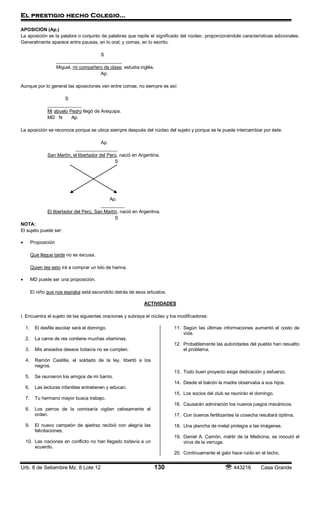 El prestigio hecho Colegio…
Urb. 8 de Setiembre Mz. 8 Lote 12 130  443216 Casa Grande
APOSICIÓN (Ap.)
La aposición es la palabra o conjunto de palabras que repite el significado del núcleo, proporcionándole características adicionales.
Generalmente aparece entre pausas, en lo oral, y comas, en lo escrito.
S
_________________________
Miguel, mi compañero de clase, estudia inglés.
Ap.
Aunque por lo general las aposiciones van entre comas, no siempre es así:
S
_____________
Mi abuelo Pedro llegó de Arequipa.
MD N Ap.
La aposición se reconoce porque se ubica siempre después del núcleo del sujeto y porque se le puede intercambiar por éste.
Ap.
________________
San Martín, el libertador del Perú, nació en Argentina.
S
Ap.
_________
El libertador del Perú, San Martín, nació en Argentina.
S
NOTA:
El sujeto puede ser:
 Proposición
Que llegue tarde no es excusa.
Quien lea esto irá a comprar un kilo de harina.
 MD puede ser una proposición.
El niño que nos espiaba está escondido detrás de esos arbustos.
ACTIVIDADES
I. Encuentra el sujeto de las siguientes oraciones y subraya el núcleo y los modificadores:
1. El desfile escolar será el domingo.
2. La carne de res contiene muchas vitaminas.
3. Mis ansiados deseos todavía no se cumplen.
4. Ramón Castilla, el soldado de la ley, libertó a los
negros.
5. Se reunieron los amigos de mi barrio.
6. Las lecturas infantiles entretienen y educan.
7. Tu hermano mayor busca trabajo.
8. Los perros de la comisaría vigilan celosamente el
orden.
9. El nuevo campeón de ajedrez recibió con alegría las
felicitaciones.
10. Las naciones en conflicto no han llegado todavía a un
acuerdo.
11. Según las últimas informaciones aumentó el costo de
vida.
12. Probablemente las autoridades del pueblo han resuelto
el problema.
13. Todo buen proyecto exige dedicación y esfuerzo.
14. Desde el balcón la madre observaba a sus hijos.
15. Los socios del club se reunirán el domingo.
16. Causarán admiración los nuevos juegos mecánicos.
17. Con buenos fertilizantes la cosecha resultará óptima.
18. Una plancha de metal protegía a las imágenes.
19. Daniel A. Carrión, mártir de la Medicina, se inoculó el
virus de la verruga.
20. Continuamente el gato hace ruido en el techo.
 