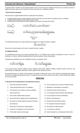 Colegio de Ciencias “Arquímedes” Primer Año
Urb. 8 de Setiembre Mz. 8 Lote 12 141  443216 Casa Grande
El agente puede no aparecer en las oraciones pasivas, como en los niños fueron castigados. En este caso, se supone que hubo un
agente de la acción, pero no se lo menciona. Por eso se dice que es un modificador opcional.
* Reconocimiento del agente
Para reconocer un agente debemos tener en cuenta estos tres aspectos:
1. El agente aparece sólo en oraciones pasivas; es decir, oraciones cuyo verbo está en voz pasiva. [Vb ser + participio)
2. El agente siempre designa a quien realiza la acción verbal.
3. Al transformar la acción pasiva en activa, el agente se convierte en el sujeto de la oración.
____ S P
O. activa Los alumnos de segundo ganaron las olimpiadas.
_ S P_______________
O. pasiva Las olimpiadas fueron ganadas por los alumnos de segundo.
Ag.
Verbo en voz
pasiva
*Es importante recordar que no toda proposición por seguida de una frase nominal es un agente:
__S P______
Ellos viajaron por tren.
Ésta no es una oración pasiva, por lo tanto, no puede contener un agente.
EL PREDICATIVO (Pr)
Los modificadores del verbo que ya hemos estudiado (OD, OI, C) modifican sólo al núcleo del predicado; es decir, al verbo. El
predicativo, en cambio, modifica simultáneamente al núcleo del sujeto y al núcleo del predicado.
Comparemos el predicativo cono otro modificador del verbo: por ejemplo, el OD:
S P S P
Los perros ladran furiosos. Juan contaba muchos chistes.
Pr. OD.
En la primera oración, furiosos modifica al verbo, especifica cómo ladran. Además, modifica al sujeto los perros; tanto así, que
podemos ligar sus significados, eliminando al verbo; podemos decir los perros furiosos.
En la segunda oración, en cambio, muchos chistes no se refieren al sujeto Juan, sino a lo que contaba, los significados del sujeto y
del OD no se pueden ligar eliminando al verbo: no podemos decir Juan muchos chistes. Por lo tanto, muchos chistes (OD) modifica
sólo al verbo contaba.
PRÁCTICA
A. Reconoce los circunstanciales en las siguientes oraciones.
1. El otro día se levantó al instantes.
2. Todos ansiosamente miraron a su alrededor.
3. A la izquierda, por la mañana, la casa se perfilaba
sobre el cielo claro.
4. Con sus dos canastas salió a las siete.
5. El polvo del camino cegaba los ojos constantemente.
6. De cuando en cuando aparecían las altas chimeneas
de las fábricas.
7. Ella acudía con frecuencia a aquel lugarcito.
8. Luego miró su habitación con mucha atención.
9. El niño saltó a tierra en primer lugar.
10. Inés se sacudió con sus manos el vestido de seda.
11. Respiraba con dificultad por el cansancio.
12. Comeremos sobre la hierba esta vez.
13. ¿Tú recuerdas nuestro encuentro aquel domingo?
14. Luis y él pasaron el verano en Mendoza.
15. Ella nos miró dulcemente.
16. Él trajo el libro para ilustrar la clase.
17. Por inoperancia fracasó la empresa.
18. No escribas con lápiz esa carta.
19. ¿Tú vienes con nosotros?
20. Anoche cenamos en un restaurante de San Isidro.
 