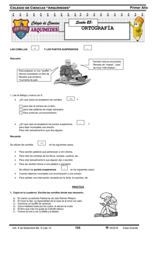 Colegio de Ciencias “Arquímedes” Primer Año
Urb. 8 de Setiembre Mz. 8 Lote 12 155  443216 Casa Grande
LAS COMILLAS Y LOS PUNTOS SUSPENSIVOS
Descubre
También hemos encontrado
Recetas de “crepes”, “pies”,
de ricos “milk shakes”...
Para preparar un rico “soufflé”,
Hemos consultado un libro de
Recetas que se llama
“Cucharita de palo
1. Lee el diálogo y marca con X.
 ¿En qué casos se emplearon las comillas ?
para citar el nombre de un libro.
para citar palabras de origen extranjero.
Para continuar una enumeración.
 ¿En qué caso se emplearon los puntos suspensivos ?
para dejar incompleta una oración.
Para citar textualmente lo que dice alguien.
Recuerda
Se utilizan las comillas en los siguientes casos:
 Para escribir palabras que pertenecen a otro idioma.
 Para citar los nombres de los libros, revistas, cuadros, etc.
 Para citar textualmente lo que alguien dijo o escribió.
 Para dar sentido irónico a una palabra o expresión.
Se utilizan los puntos suspensivos en los siguientes casos:
 Cuando dejamos incompleta una enumeración o una oración.
 Para señalar una interrupción causada por la duda, la sorpresa, etc.
PRÁCTICA
1. Copia en tu cuaderno. Escribe las comillas donde sea necesario.
A) El cuento La señorita Fabiola es de Julio Ramón Ribeyro.
B) El mozo la dijo: La especialidad de la casa es el arroz con pato.
C) Comimos un soufflé de verduras.
D) Como hablaba hasta por los codos, le decían la muda.
E) El libro que más me gusta es Colmillo blanco.
F) Fuimos al cine a ver La Bella y la Bestia.
...
“”
...
“”
...“”
Sesión 23:
ORTOGRAFÍA
 