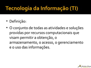 Tecnologia da Informação (TI)
●
Definição:
●
O conjunto de todas as atividades e soluções
providas por recursos computacionais que
visam permitir a obtenção, o
armazenamento, o acesso, o gerenciamento
e o uso das informações.
 