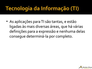 Tecnologia da Informação (TI)
●
As aplicações paraTI são tantas, e estão
ligadas às mais diversas áreas, que há várias
definições para a expressão e nenhuma delas
consegue determiná-la por completo.
 