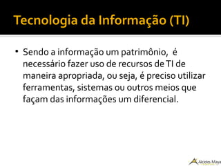 Tecnologia da Informação (TI)
●
Sendo a informação um patrimônio, é
necessário fazer uso de recursos deTI de
maneira apropriada, ou seja, é preciso utilizar
ferramentas, sistemas ou outros meios que
façam das informações um diferencial.
 