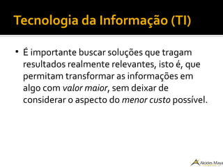 Tecnologia da Informação (TI)
●
É importante buscar soluções que tragam
resultados realmente relevantes, isto é, que
permitam transformar as informações em
algo com valor maior, sem deixar de
considerar o aspecto do menor custo possível.
 