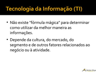 Tecnologia da Informação (TI)
●
Não existe "fórmula mágica" para determinar
como utilizar da melhor maneira as
informações.
●
Depende da cultura, do mercado, do
segmento e de outros fatores relacionados ao
negócio ou à atividade.
 