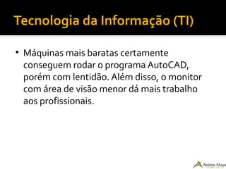 Tecnologia da Informação (TI)
●
Máquinas mais baratas certamente
conseguem rodar o programa AutoCAD,
porém com lentidão. Além disso, o monitor
com área de visão menor dá mais trabalho
aos profissionais.
 