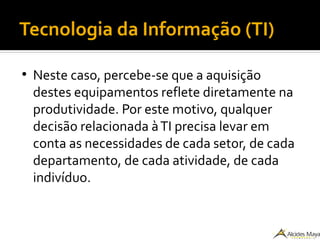 Tecnologia da Informação (TI)
●
Neste caso, percebe-se que a aquisição
destes equipamentos reflete diretamente na
produtividade. Por este motivo, qualquer
decisão relacionada àTI precisa levar em
conta as necessidades de cada setor, de cada
departamento, de cada atividade, de cada
indivíduo.
 