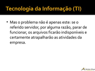 Tecnologia da Informação (TI)
●
Mas o problema não é apenas este: se o
referido servidor, por alguma razão, parar de
funcionar, os arquivos ficarão indisponíveis e
certamente atrapalharão as atividades da
empresa.
 