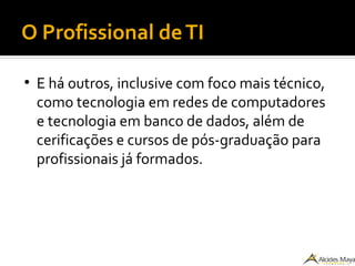 O Profissional deTI
●
E há outros, inclusive com foco mais técnico,
como tecnologia em redes de computadores
e tecnologia em banco de dados, além de
cerificações e cursos de pós-graduação para
profissionais já formados.
 