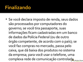 Finalizando
●
Se você declara imposto de renda, seus dados
são processados por computadores do
governo; se você tira passaporte, suas
informações ficam cadastradas em um banco
de dados da Polícia Federal (ou de outro
órgão competente, de acordo com o país); se
você faz compras no mercado, passa pelo
caixa, que dá baixa dos produtos no sistema
da empresa; para você usar o telefone, uma
complexa rede de comunicação controlada
 