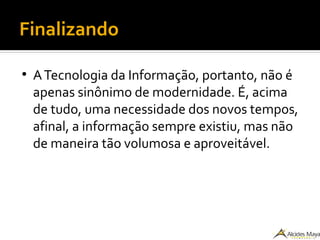 Finalizando
●
ATecnologia da Informação, portanto, não é
apenas sinônimo de modernidade. É, acima
de tudo, uma necessidade dos novos tempos,
afinal, a informação sempre existiu, mas não
de maneira tão volumosa e aproveitável.
 