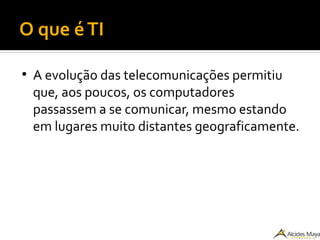 O que éTI
●
A evolução das telecomunicações permitiu
que, aos poucos, os computadores
passassem a se comunicar, mesmo estando
em lugares muito distantes geograficamente.
 