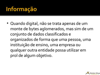 Informação
●
Quando digital, não se trata apenas de um
monte de bytes aglomerados, mas sim de um
conjunto de dados classificados e
organizados de forma que uma pessoa, uma
instituição de ensino, uma empresa ou
qualquer outra entidade possa utilizar em
prol de algum objetivo.
 