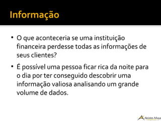Informação
●
O que aconteceria se uma instituição
financeira perdesse todas as informações de
seus clientes?
●
É possível uma pessoa ficar rica da noite para
o dia por ter conseguido descobrir uma
informação valiosa analisando um grande
volume de dados.
 