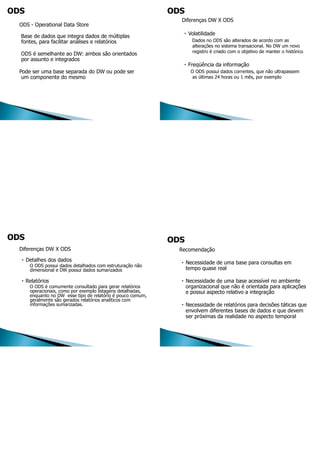 ODS - Operational Data Store
Base de dados que integra dados de múltiplas
fontes, para facilitar análises e relatórios
ODS é semelhante ao DW: ambos são orientados
por assunto e integrados
Pode ser uma base separada do DW ou pode ser
um componente do mesmo
Diferenças DW X ODS
• Volatilidade
Dados no ODS são alterados de acordo com as
alterações no sistema transacional. No DW um novo
registro é criado com o objetivo de manter o histórico
• Freqüência da informação
O ODS possui dados correntes, que não ultrapassem
as últimas 24 horas ou 1 mês, por exemplo
Diferenças DW X ODS
• Detalhes dos dados
O ODS possui dados detalhados com estruturação não
dimensional e DW possui dados sumarizados
• Relatórios
O ODS é comumente consultado para gerar relatórios
operacionais, como por exemplo listagens detalhadas,
enquanto no DW esse tipo de relatório é pouco comum,
geralmente são gerados relatórios analíticos com
informações sumarizadas.
Recomendação
• Necessidade de uma base para consultas em
tempo quase real
• Necessidade de uma base acessível no ambiente
organizacional que não é orientada para aplicações
e possui aspecto relativo a integração
• Necessidade de relatórios para decisões táticas que
envolvem diferentes bases de dados e que devem
ser próximas da realidade no aspecto temporal
 